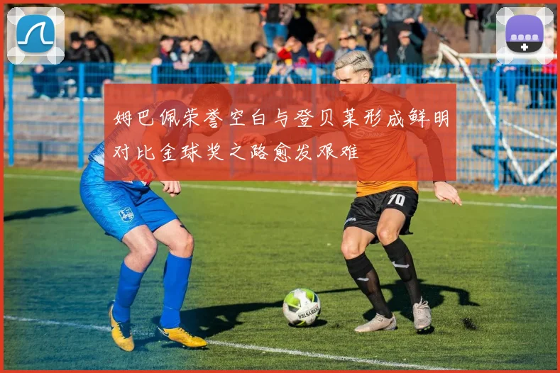 姆巴佩荣誉空白与登贝莱形成鲜明对比金球奖之路愈发艰难