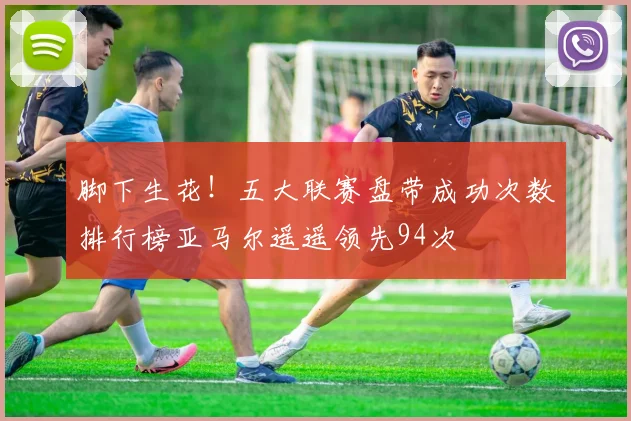 脚下生花！五大联赛盘带成功次数排行榜亚马尔遥遥领先94次