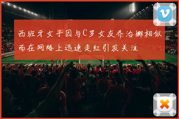 西班牙女子因与C罗女友乔治娜相似而在网络上迅速走红引发关注