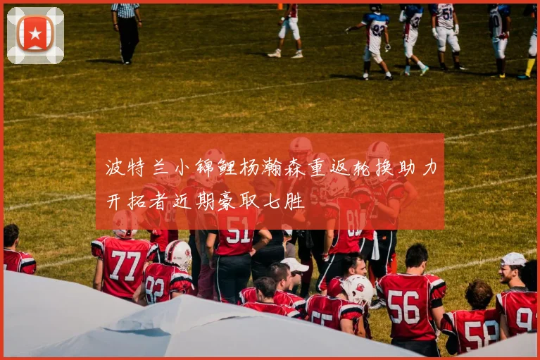 波特兰小锦鲤杨瀚森重返轮换助力开拓者近期豪取七胜