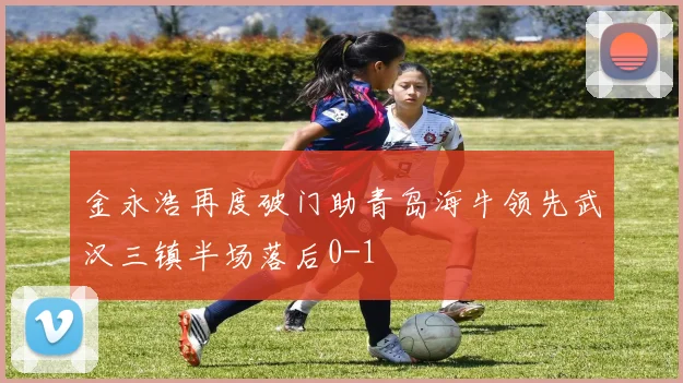 金永浩再度破门助青岛海牛领先武汉三镇半场落后0-1