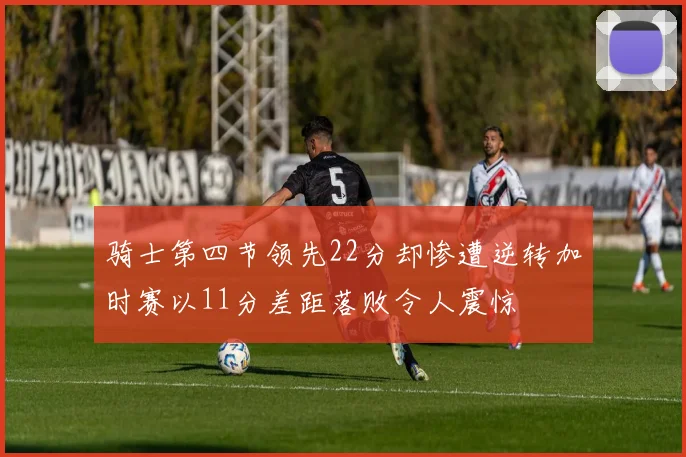 骑士第四节领先22分却惨遭逆转加时赛以11分差距落败令人震惊