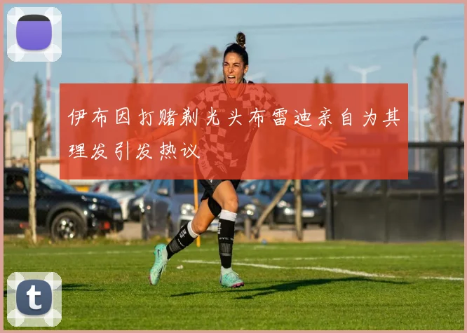 伊布因打赌剃光头布雷迪亲自为其理发引发热议
