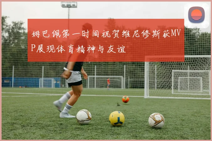 姆巴佩第一时间祝贺维尼修斯获MVP展现体育精神与友谊
