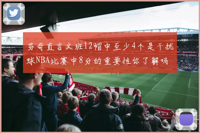 芬奇直言文班12帽中至少4个是干扰球NBA比赛中8分的重要性你了解吗