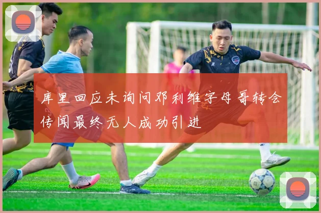 库里回应未询问邓利维字母哥转会传闻最终无人成功引进