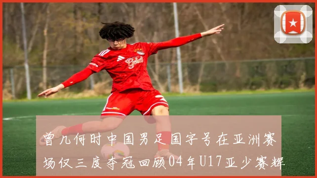 曾几何时中国男足国字号在亚洲赛场仅三度夺冠回顾04年U17亚少赛辉煌时刻