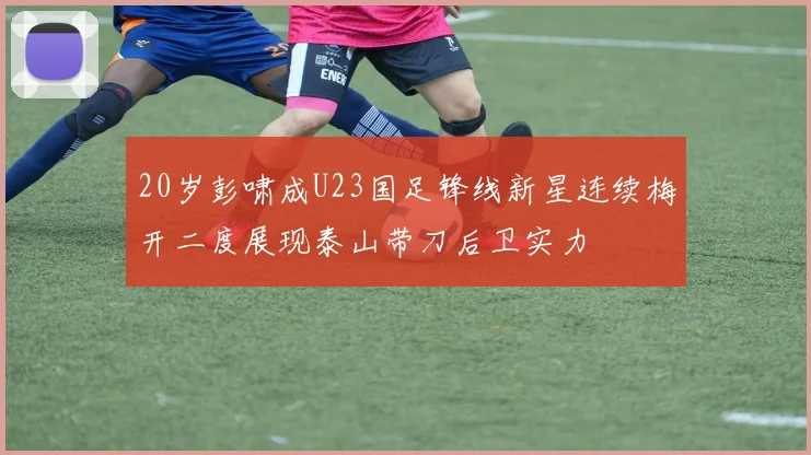 20岁彭啸成U23国足锋线新星连续梅开二度展现泰山带刀后卫实力