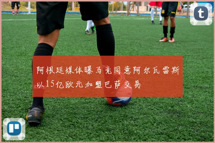 阿根廷媒体曝马竞同意阿尔瓦雷斯以15亿欧元加盟巴萨交易