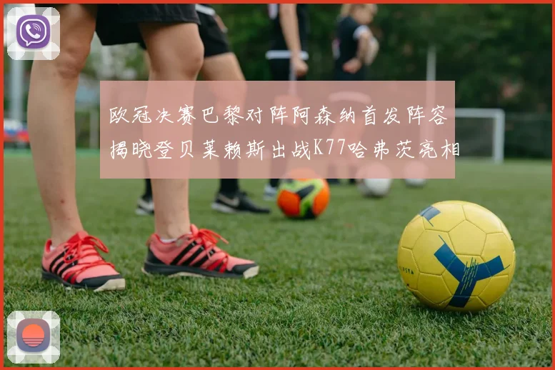 欧冠决赛巴黎对阵阿森纳首发阵容揭晓登贝莱赖斯出战K77哈弗茨亮相